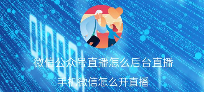 微信公众号直播怎么后台直播 手机微信怎么开直播？